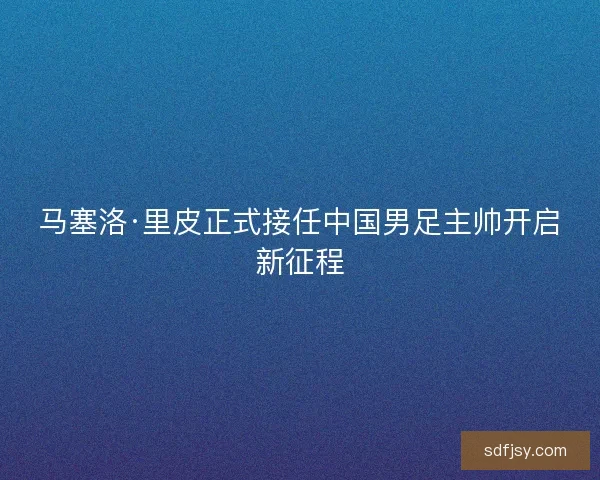 马塞洛·里皮正式接任中国男足主帅开启新征程