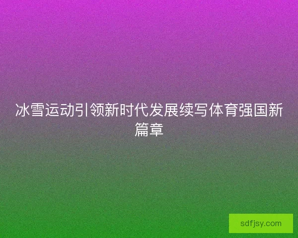 冰雪运动引领新时代发展续写体育强国新篇章