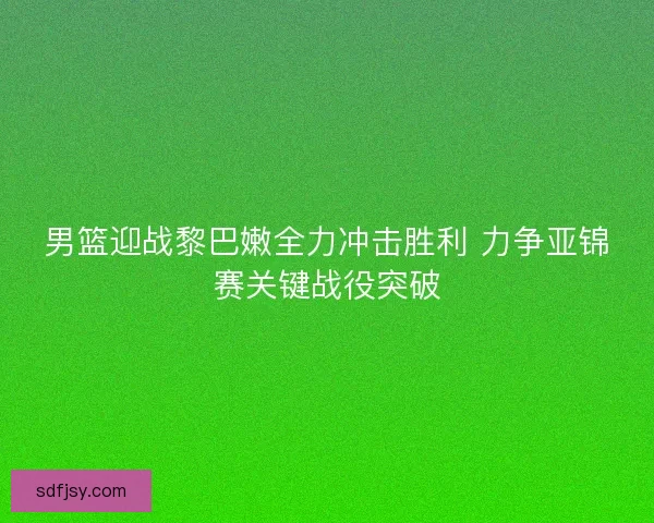 男篮迎战黎巴嫩全力冲击胜利 力争亚锦赛关键战役突破