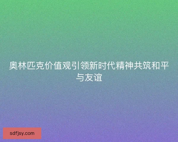 奥林匹克价值观引领新时代精神共筑和平与友谊
