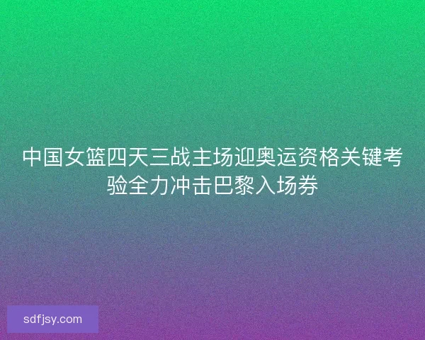 中国女篮四天三战主场迎奥运资格关键考验全力冲击巴黎入场券